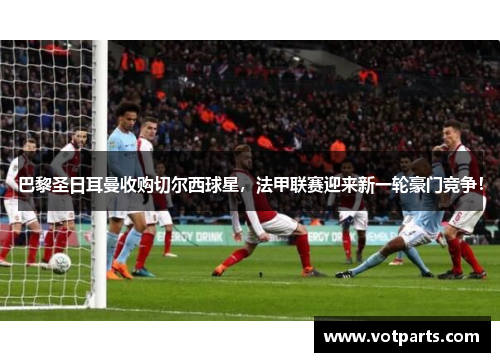 巴黎圣日耳曼收购切尔西球星，法甲联赛迎来新一轮豪门竞争！
